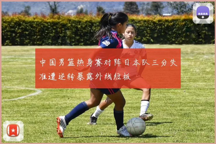 中国男篮热身赛对阵日本队三分失准遭逆转暴露外线短板