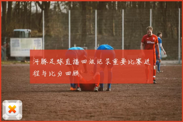 河豚足球直播回放记录重要比赛进程与比分回顾