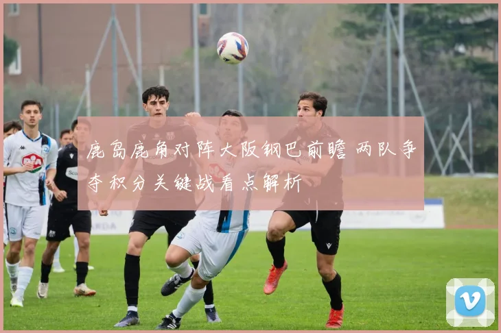 鹿岛鹿角对阵大阪钢巴前瞻 两队争夺积分关键战看点解析