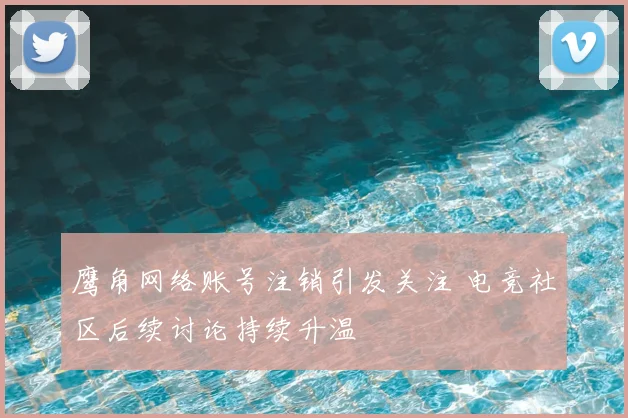 鹰角网络账号注销引发关注 电竞社区后续讨论持续升温