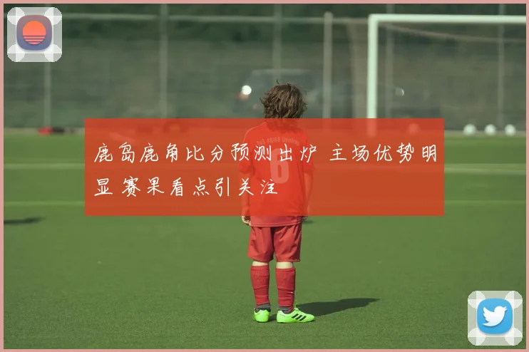 鹿岛鹿角比分预测出炉 主场优势明显 赛果看点引关注