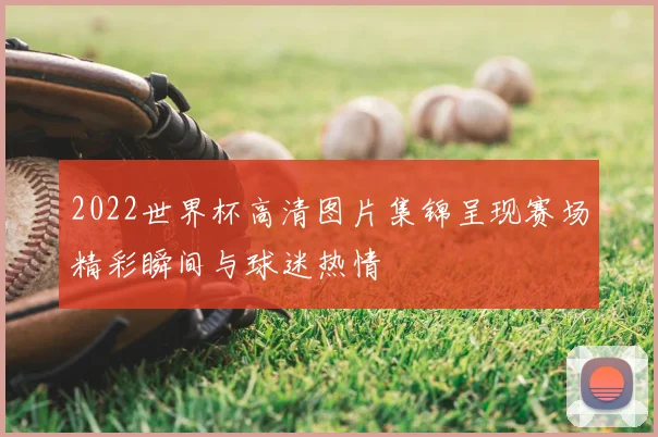 2022世界杯高清图片集锦呈现赛场精彩瞬间与球迷热情