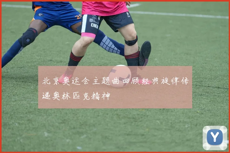 北京奥运会主题曲回顾经典旋律传递奥林匹克精神