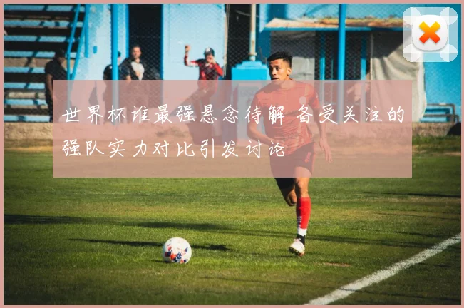 世界杯谁最强悬念待解 备受关注的强队实力对比引发讨论