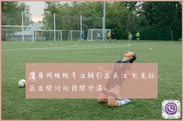 鹰角网络账号注销引发关注 电竞社区后续讨论持续升温