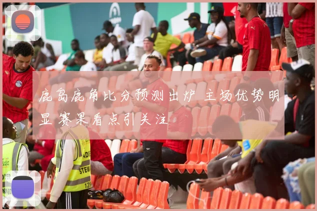 鹿岛鹿角比分预测出炉 主场优势明显 赛果看点引关注