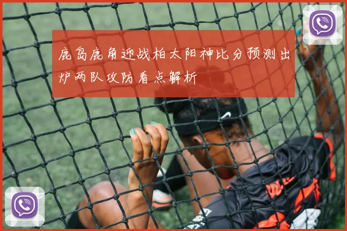 鹿岛鹿角迎战柏太阳神比分预测出炉两队攻防看点解析